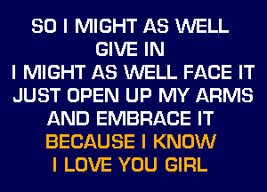 SO I MIGHT AS WELL
GIVE IN
I MIGHT AS WELL FACE IT
JUST OPEN UP MY ARMS
AND EMBRACE IT
BECAUSE I KNOW
I LOVE YOU GIRL