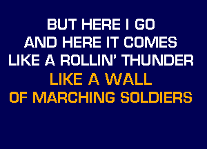 BUT HERE I GO
AND HERE IT COMES
LIKE A ROLLIM THUNDER
LIKE A WALL
0F MARCHING SOLDIERS