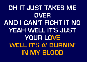 0H IT JUST TAKES ME
OVER
AND I CAN'T FIGHT IT N0
YEAH WELL ITS JUST
YOUR LOVE
WELL ITS A' BURNIN'
IN MY BLOOD
