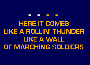 HERE IT COMES
LIKE A ROLLIN' THUNDER
LIKE A WALL
0F MARCHING SOLDIERS