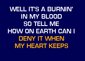 WELL ITS A BURNIN'
IN MY BLOOD
SO TELL ME
HOW ON EARTH CAN I
DENY IT WHEN
MY HEART KEEPS
