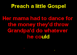 Preach a little Gospel

Her mama had to dance for
the money they'd throw
Grandpa'd do whatever

he could