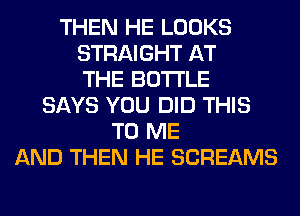 THEN HE LOOKS
STRAIGHT AT
THE BOTTLE
SAYS YOU DID THIS
TO ME
AND THEN HE SCREAMS