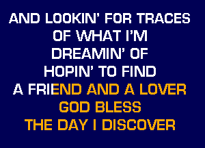 AND LOOKIN' FOR TRACES
0F MIHAT I'M
DREAMIN' 0F

HOPIN' TO FIND
A FRIEND AND A LOVER
GOD BLESS
THE DAY I DISCOVER