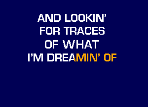 AND LOOKIN'
FOR TRACES

OF WHAT

PM DREAMIN' 0F
