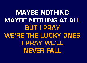 MAYBE NOTHING
MAYBE NOTHING AT ALL
BUT I PRAY
WERE THE LUCKY ONES
I PRAY WE'LL
NEVER FALL