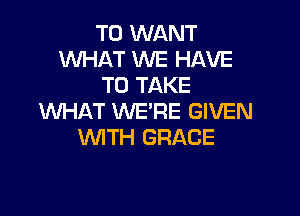 T0 WANT
WHAT WE HAVE
TO TAKE

WHAT WE'RE GIVEN
WITH GRACE