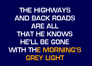 THE HIGHWAYS
AND BACK ROADS
ARE ALL
THAT HE KNOWS
HE'LL BE GONE
WITH THE MORNINGB
GREY LIGHT