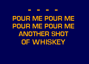 POUR ME POUR ME
POUR ME POUR ME
ANOTHER SHOT

0F WHISKEY