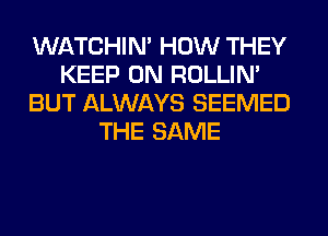 WATCHIM HOW THEY
KEEP ON ROLLIN'
BUT ALWAYS SEEMED
THE SAME