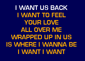 I WANT US BACK
I WANT TO FEEL
YOUR LOVE
ALL OVER ME
WRAPPED UP IN US
IS INHERE I WANNA BE
I WANT I WANT