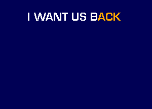 I WANT US BACK