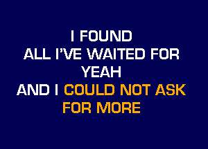 I FOUND
ALL I'VE WAITED FOR
YEAH

AND I COULD NOT ASK
FOR MORE