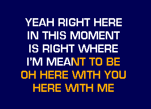 YEAH RIGHT HERE
IN THIS MOMENT
IS RIGHT WHERE
I'M MEANT TO BE
CH HERE WITH YOU
HERE WTH ME