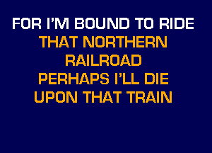 FOR I'M BOUND TO RIDE
THAT NORTHERN
RAILROAD
PERHAPS I'LL DIE
UPON THAT TRAIN