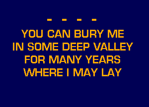 YOU CAN BURY ME
IN SOME DEEP VALLEY
FOR MANY YEARS
WHERE I MAY LAY