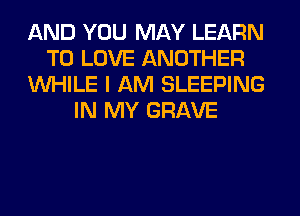 AND YOU MAY LEARN
TO LOVE ANOTHER
WHILE I AM SLEEPING
IN MY GRAVE