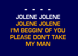 JDLENE JOLENE
JOLENE JOLENE
I'M BEGGIN' OF YOU
PLEASE DONW TAKE
MY MAN