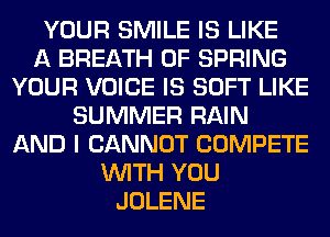 YOUR SMILE IS LIKE
A BREATH 0F SPRING
YOUR VOICE IS SOFT LIKE
SUMMER RAIN
AND I CANNOT COMPETE
WITH YOU
JOLENE