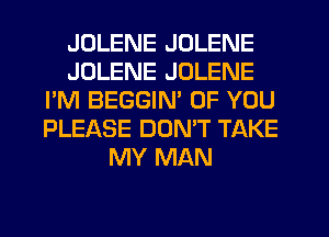 JDLENE JOLENE
JDLENE JOLENE
I'M BEGGIM OF YOU
PLEASE DOMT TAKE
MY MAN