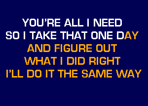 YOU'RE ALL I NEED
SO I TAKE THAT ONE DAY
AND FIGURE OUT
INHAT I DID RIGHT
I'LL DO IT THE SAME WAY