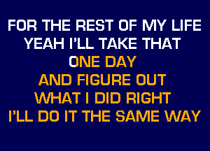 FOR THE REST OF MY LIFE
YEAH I'LL TAKE THAT
ONE DAY
AND FIGURE OUT
WHAT I DID RIGHT
I'LL DO IT THE SAME WAY