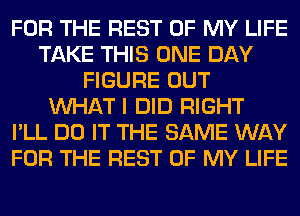 FOR THE REST OF MY LIFE
TAKE THIS ONE DAY
FIGURE OUT
WHAT I DID RIGHT
I'LL DO IT THE SAME WAY
FOR THE REST OF MY LIFE