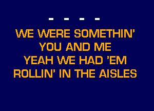 WE WERE SOMETHIN'
YOU AND ME
YEAH WE HAD 'EM
ROLLIN' IN THE AISLES