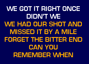 WE GOT IT RIGHT ONCE
DIDN'T WE
WE HAD OUR SHOT AND
MISSED IT BY A MILE
FORGET THE BITTER END
CAN YOU
REMEMBER WHEN