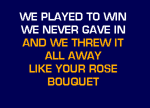 WE PLAYED TO WIN
WE NEVER GAVE IN
AND WE THREW IT
ALL AWAY
LIKE YOUR ROSE
BOUQUET