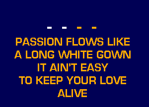 PASSION FLOWS LIKE
A LONG WHITE GOWN
IT AIN'T EASY
TO KEEP YOUR LOVE
ALIVE