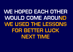 WE HOPED EACH OTHER
WOULD COME AROUND
WE USED THE LESSONS
FOR BETTER LUCK
NEXT TIME