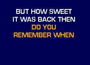 BUT HOW SWEET
IT WAS BACK THEN
DO YOU
REMEMBER WHEN