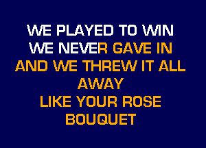 WE PLAYED TO WIN
WE NEVER GAVE IN
AND WE THREW IT ALL
AWAY
LIKE YOUR ROSE
BOUQUET