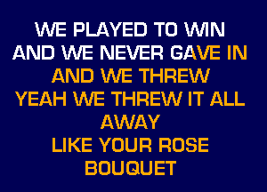 WE PLAYED TO WIN
AND WE NEVER GAVE IN
AND WE THREW
YEAH WE THREW IT ALL
AWAY
LIKE YOUR ROSE
BOUQUET