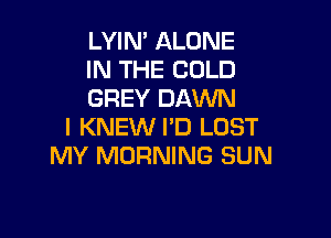 LYIN' ALONE
IN THE COLD
GREY DAWN

I KNEW PD LOST
MY MORNING SUN