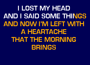 I LOST MY HEAD
AND I SAID SOME THINGS
AND NOW I'M LEFT WITH

A HEARTACHE
THAT THE MORNING
BRINGS