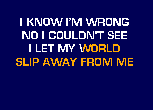 I KNOW I'M WRONG
NO I COULDN'T SEE
I LET MY WORLD
SLIP AWAY FROM ME