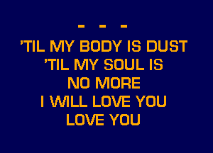 'TIL MY BODY IS DUST
TlL MY SOUL IS

NO MORE
I lMLL LOVE YOU
LOVE YOU