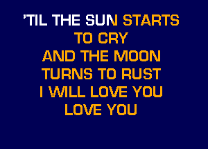 'TIL THE SUN STARTS
TO CRY
AND THE MOON
TURNS TO RUST
I 'WILL LOVE YOU
LOVE YOU