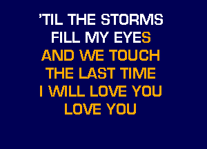 'TIL THE STORMS
FILL MY EYES
AND WE TOUCH
THE LAST TIME
I 1WILL LOVE YOU
LOVE YOU

g