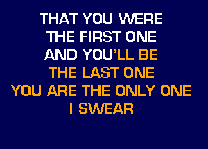 THAT YOU WERE
THE FIRST ONE
AND YOU'LL BE
THE LAST ONE

YOU ARE THE ONLY ONE
I SWEAR