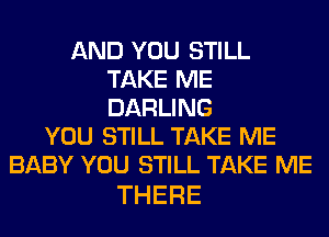 AND YOU STILL
T KENE
DARUNG

YOU STILL TAKE ME
BABY YOU STILL TAKE ME

THERE