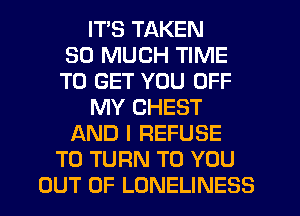 ITS TAKEN
SO MUCH TIME
TO GET YOU OFF
MY CHEST
AND I REFUSE
T0 TURN TO YOU
OUT OF LONELINESS