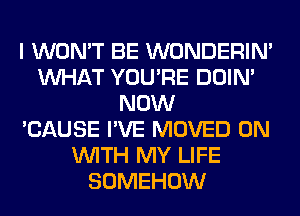 I WON'T BE WONDERIM
WHAT YOU'RE DOIN'
NOW
'CAUSE I'VE MOVED ON
WITH MY LIFE
SOMEHOW