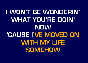 I WON'T BE WONDERIM
WHAT YOU'RE DOIN'
NOW
'CAUSE I'VE MOVED ON
WITH MY LIFE
SOMEHOW