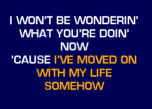 I WON'T BE WONDERIM
WHAT YOU'RE DOIN'
NOW
'CAUSE I'VE MOVED ON
WITH MY LIFE
SOMEHOW