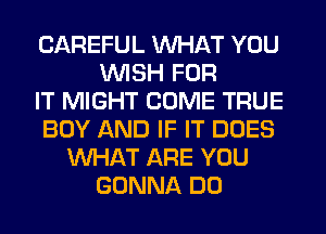 CAREFUL WHAT YOU
WISH FOR
IT MIGHT COME TRUE
BOY AND IF IT DOES
WHAT ARE YOU
GONNA DO