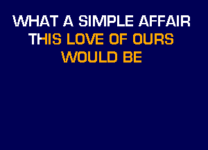 WHAT A SIMPLE AFFAIR
THIS LOVE OF OURS
WOULD BE