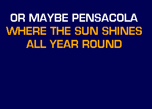 0R MAYBE PENSACOLA
WHERE THE SUN SHINES
ALL YEAR ROUND